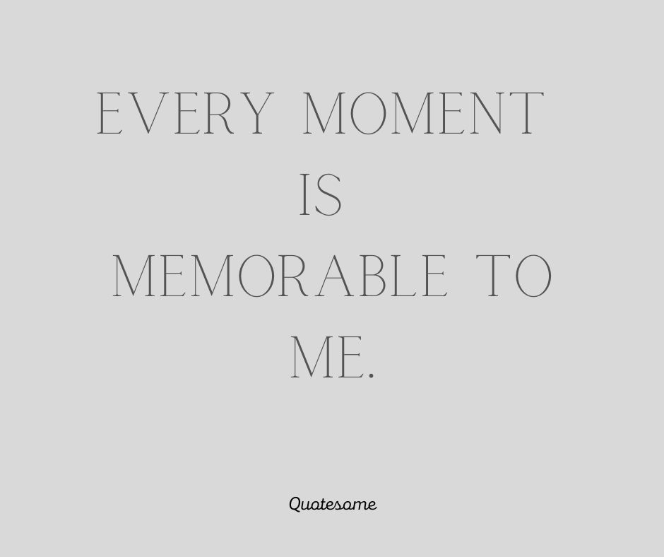 Every moment is memorable to me.