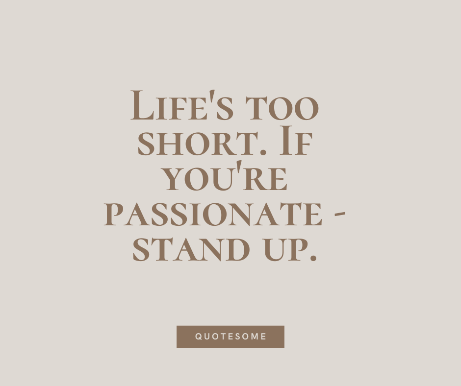 Life's too short. If you're passionate - stand up.