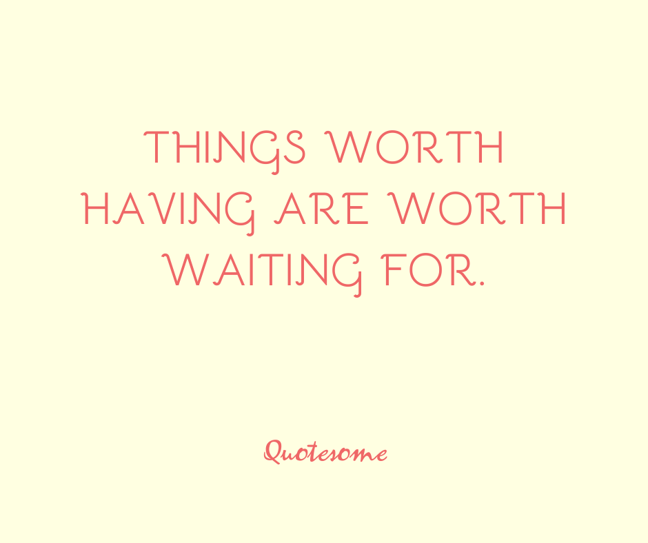 Things worth having are worth waiting for.